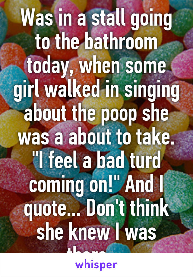 Was in a stall going to the bathroom today, when some girl walked in singing about the poop she was a about to take. "I feel a bad turd coming on!" And I quote... Don't think she knew I was there....