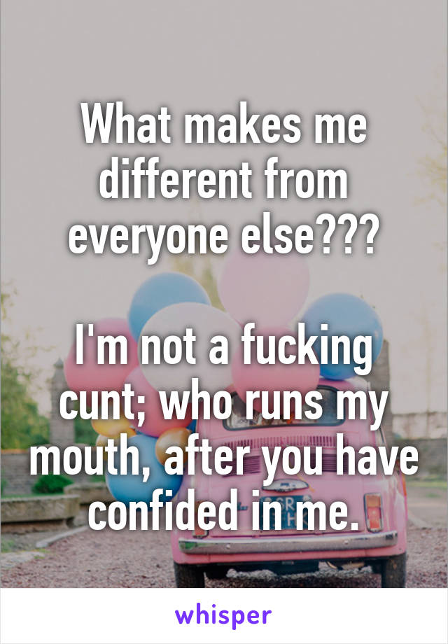 What makes me different from everyone else???

I'm not a fucking cunt; who runs my mouth, after you have confided in me.