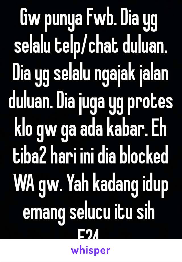 Gw punya Fwb. Dia yg selalu telp/chat duluan. Dia yg selalu ngajak jalan duluan. Dia juga yg protes klo gw ga ada kabar. Eh tiba2 hari ini dia blocked WA gw. Yah kadang idup emang selucu itu sih 
F24