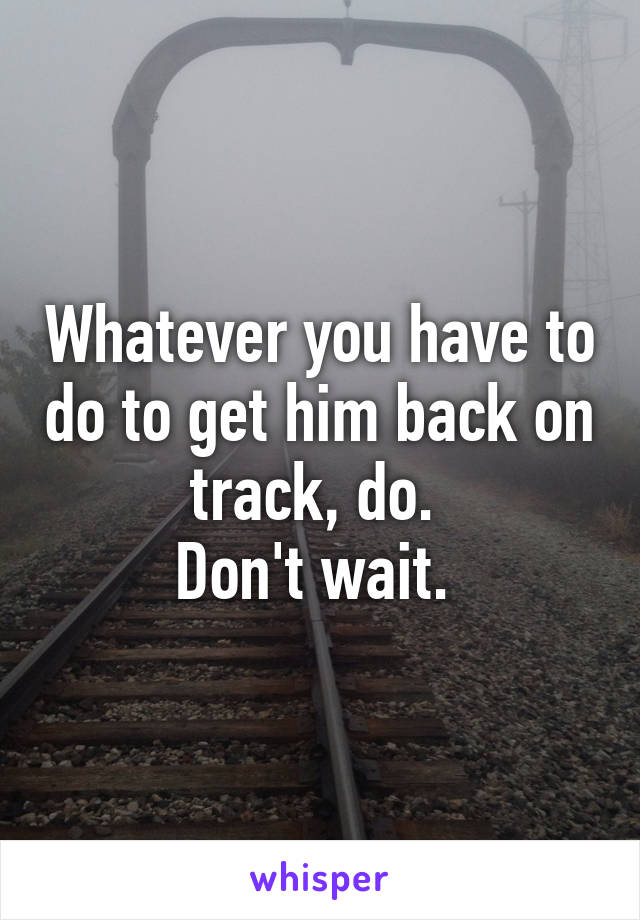 Whatever you have to do to get him back on track, do. 
Don't wait. 