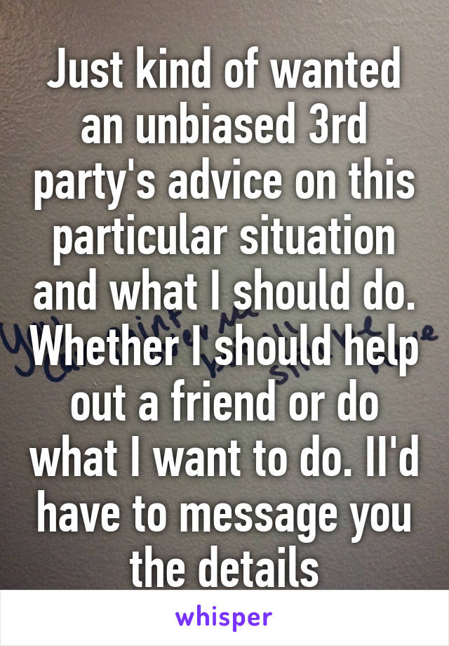 Just kind of wanted an unbiased 3rd party's advice on this particular situation and what I should do. Whether I should help out a friend or do what I want to do. II'd have to message you the details