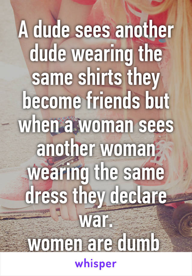 A dude sees another dude wearing the same shirts they become friends but when a woman sees another woman wearing the same dress they declare war.
women are dumb 