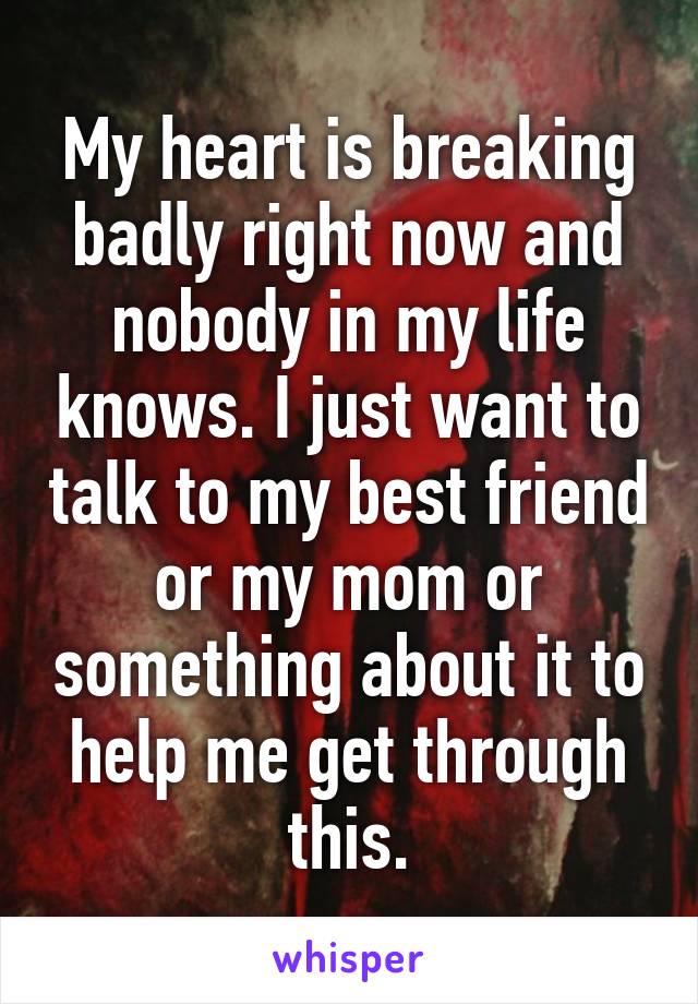 My heart is breaking badly right now and nobody in my life knows. I just want to talk to my best friend or my mom or something about it to help me get through this.