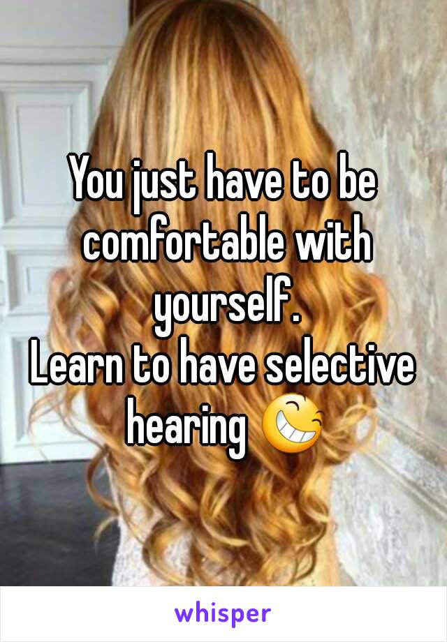 You just have to be comfortable with yourself.
Learn to have selective hearing 😆