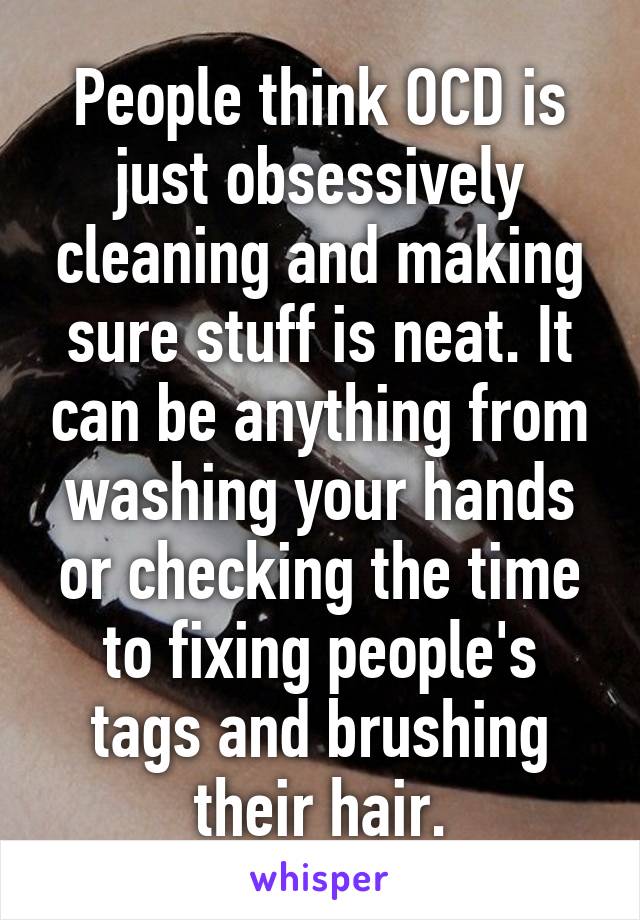 People think OCD is just obsessively cleaning and making sure stuff is neat. It can be anything from washing your hands or checking the time to fixing people's tags and brushing their hair.