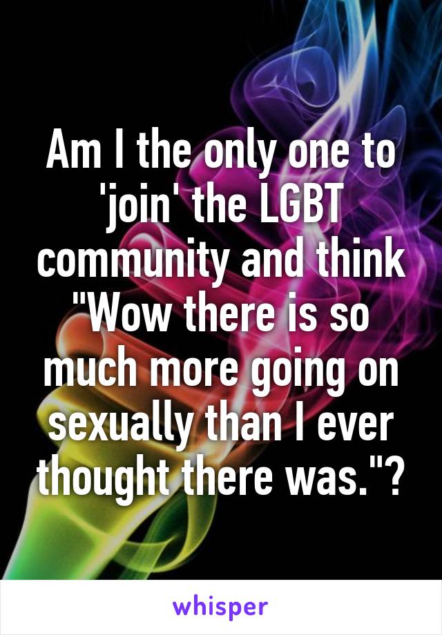 Am I the only one to 'join' the LGBT community and think "Wow there is so much more going on sexually than I ever thought there was."?