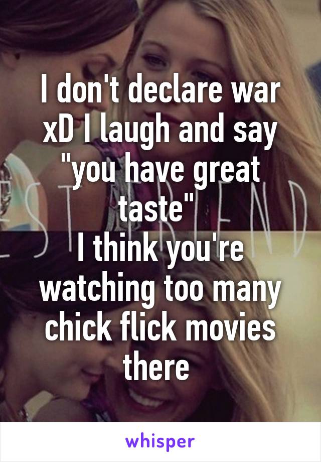 I don't declare war xD I laugh and say "you have great taste" 
I think you're watching too many chick flick movies there 