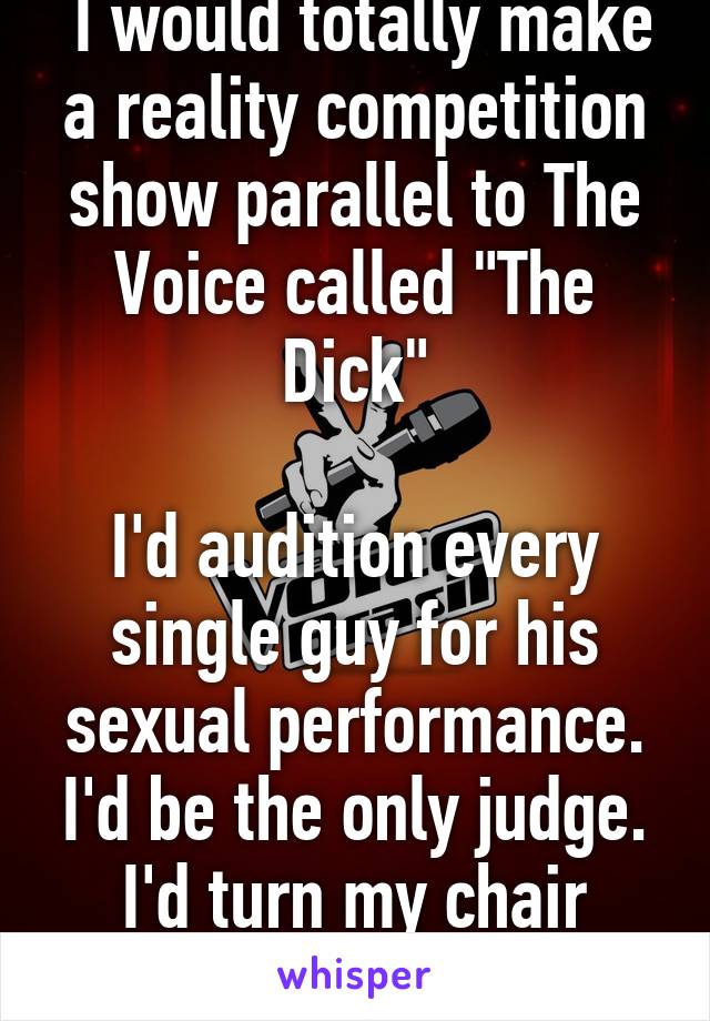  I would totally make a reality competition show parallel to The Voice called "The Dick"

I'd audition every single guy for his sexual performance. I'd be the only judge. I'd turn my chair around for ALL. 