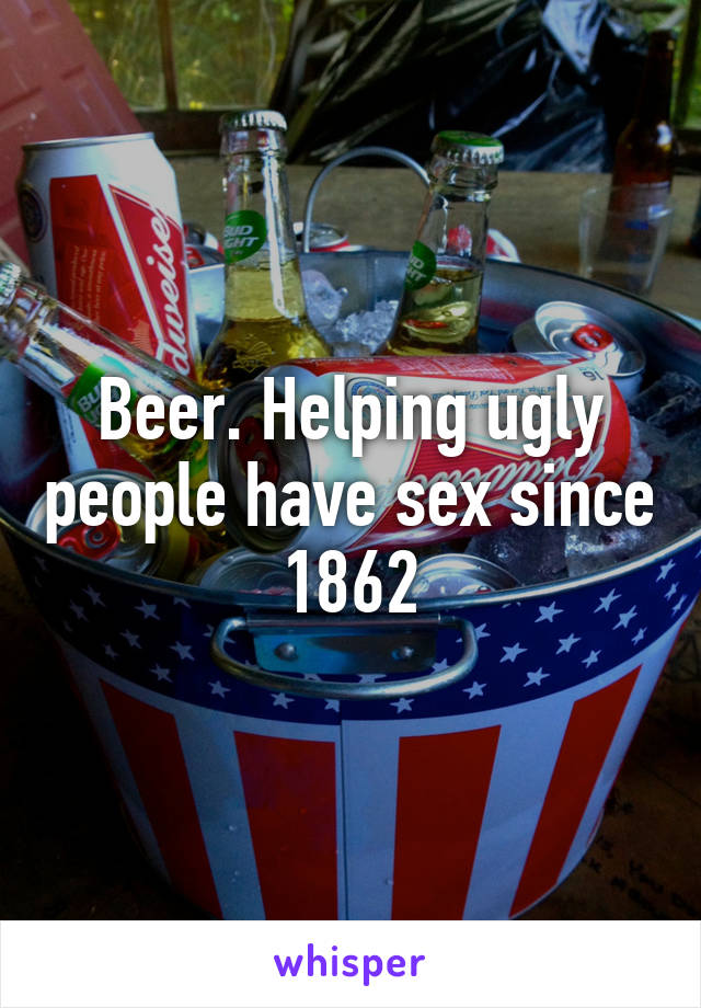 Beer. Helping ugly people have sex since 1862