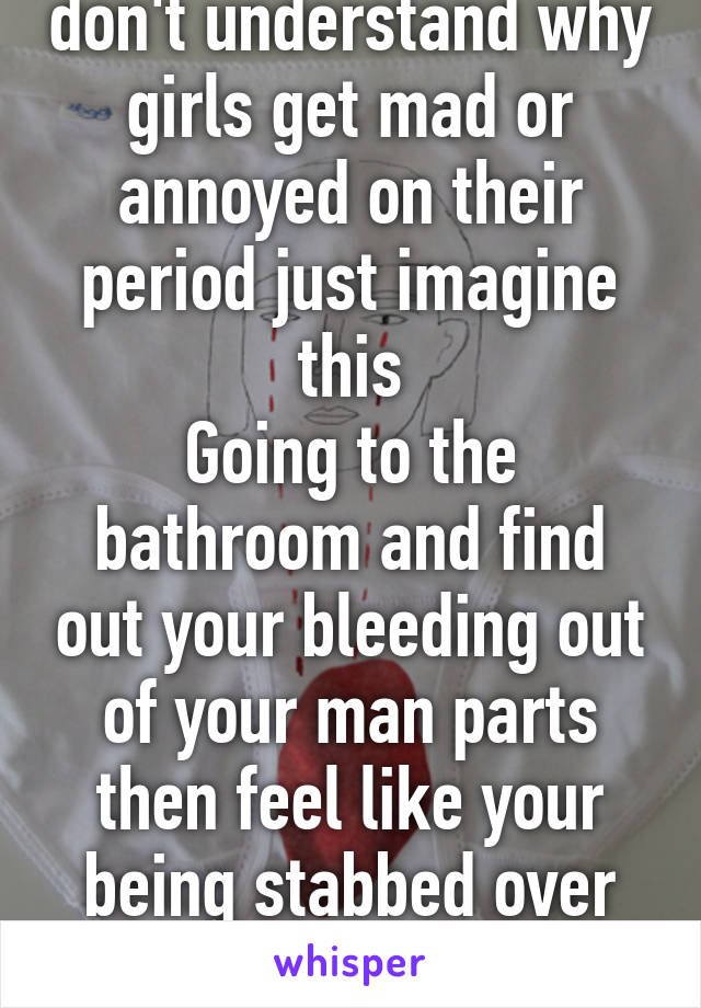 For all the guys who don't understand why girls get mad or annoyed on their period just imagine this
Going to the bathroom and find out your bleeding out of your man parts then feel like your being stabbed over and over in your stomach 