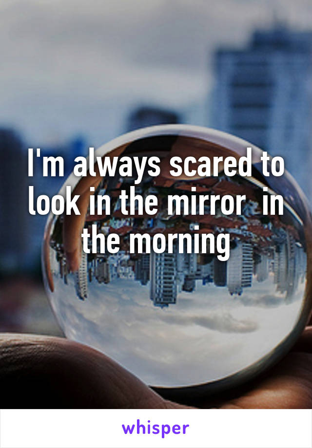 I'm always scared to look in the mirror  in the morning
