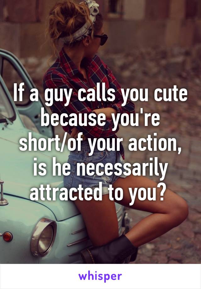 If a guy calls you cute because you're short/of your action, is he necessarily attracted to you? 