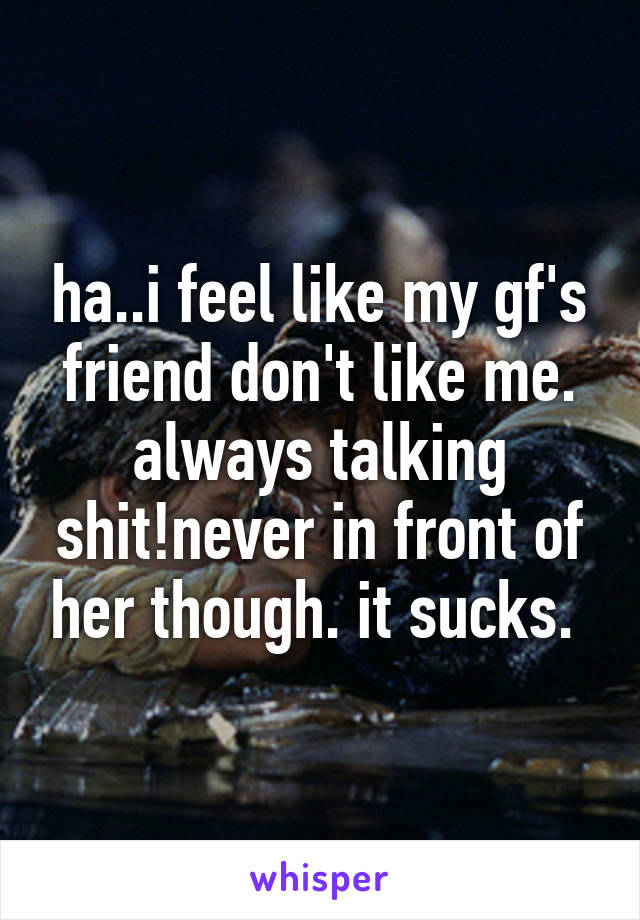 ha..i feel like my gf's friend don't like me. always talking shit!never in front of her though. it sucks. 