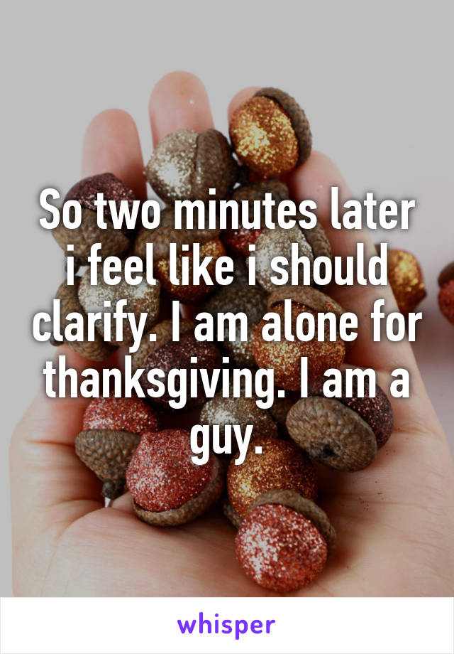 So two minutes later i feel like i should clarify. I am alone for thanksgiving. I am a guy.