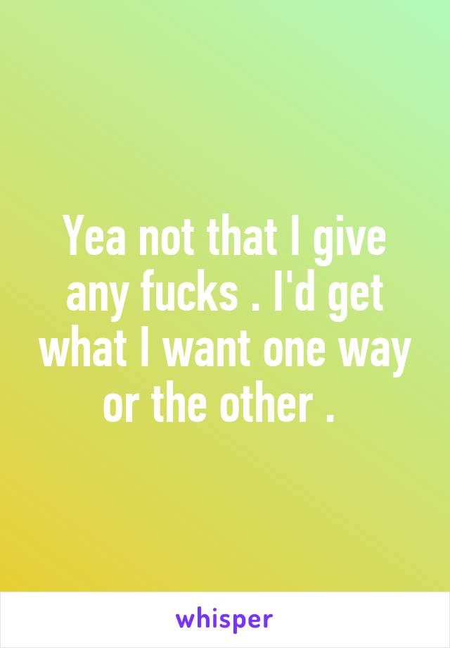 Yea not that I give any fucks . I'd get what I want one way or the other . 