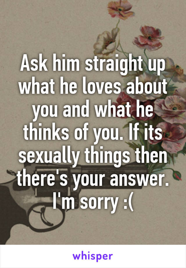 Ask him straight up what he loves about you and what he thinks of you. If its sexually things then there's your answer. I'm sorry :(