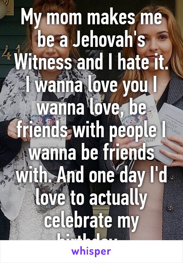 My mom makes me be a Jehovah's Witness and I hate it. I wanna love you I wanna love, be friends with people I wanna be friends with. And one day I'd love to actually celebrate my birthday. 