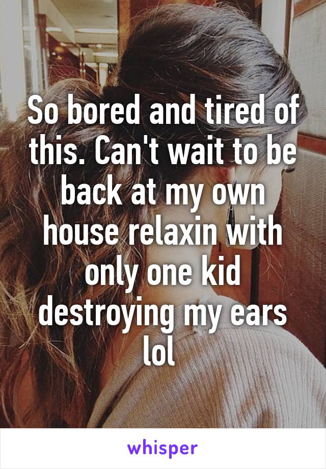 So bored and tired of this. Can't wait to be back at my own house relaxin with only one kid destroying my ears lol 