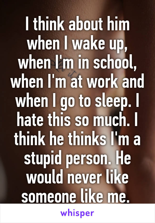 I think about him when I wake up, when I'm in school, when I'm at work and when I go to sleep. I hate this so much. I think he thinks I'm a stupid person. He would never like someone like me. 