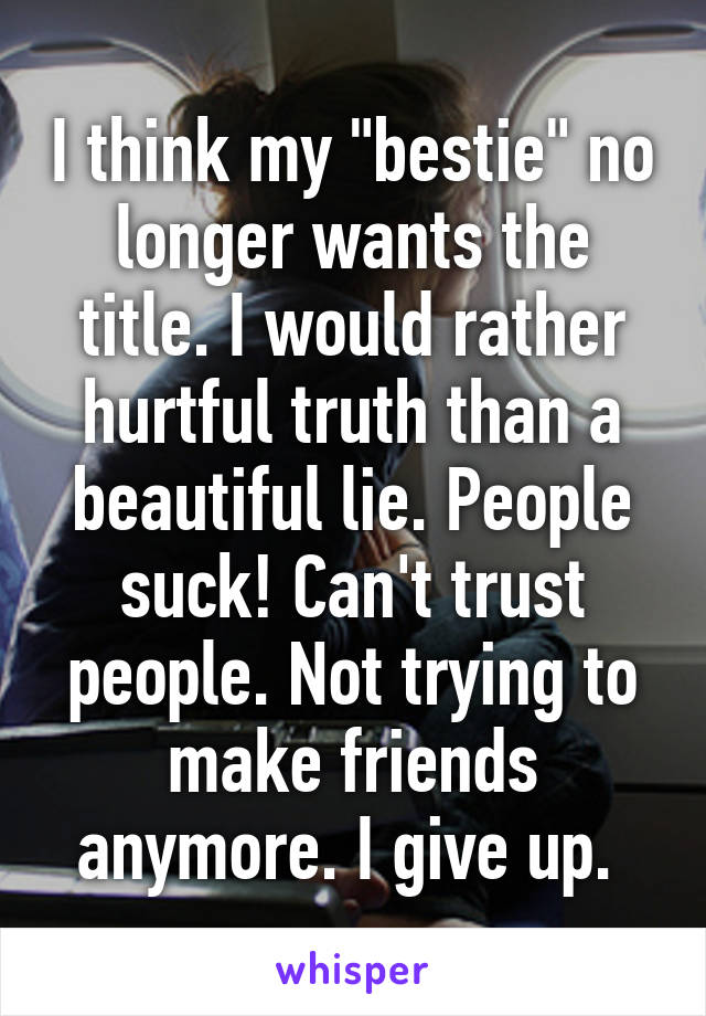 I think my "bestie" no longer wants the title. I would rather hurtful truth than a beautiful lie. People suck! Can't trust people. Not trying to make friends anymore. I give up. 