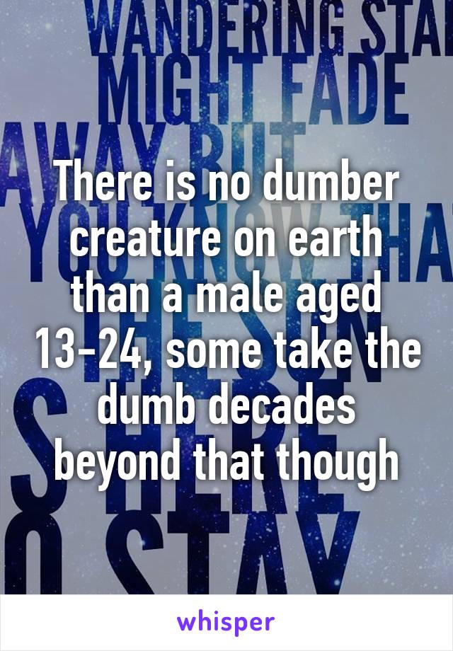 There is no dumber creature on earth than a male aged 13-24, some take the dumb decades beyond that though