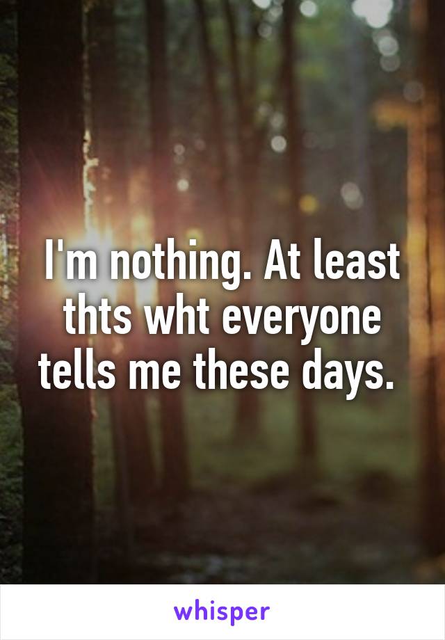 I'm nothing. At least thts wht everyone tells me these days. 