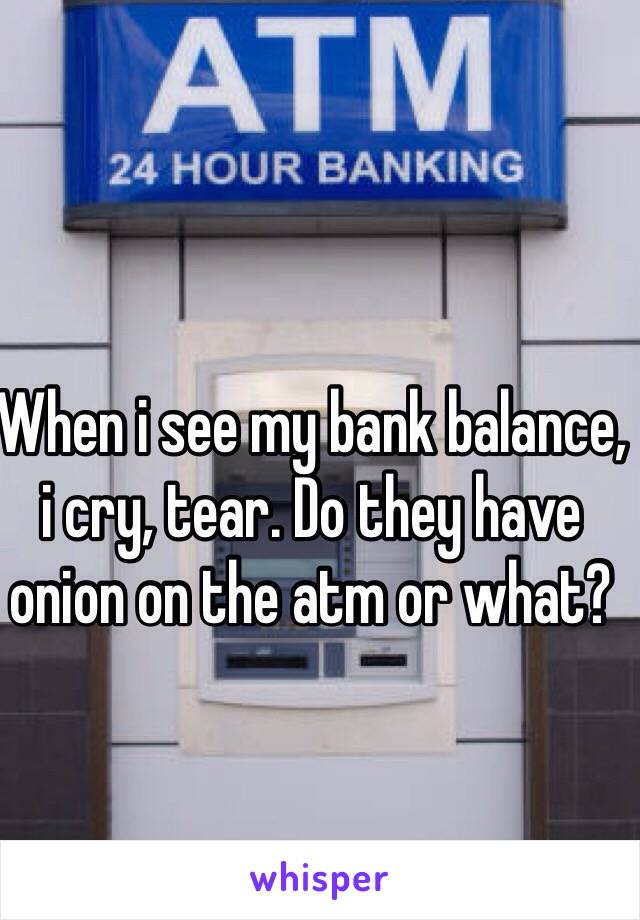 When i see my bank balance, i cry, tear. Do they have onion on the atm or what?