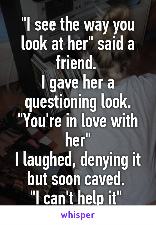 "I see the way you look at her" said a friend. 
I gave her a questioning look.
"You're in love with her"
I laughed, denying it but soon caved. 
"I can't help it" 