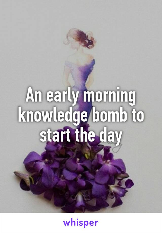 An early morning knowledge bomb to start the day