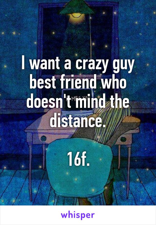 I want a crazy guy best friend who doesn't mind the distance.

16f.