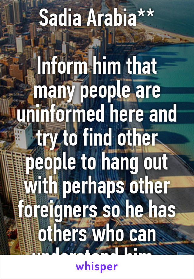 Sadia Arabia**

Inform him that many people are uninformed here and try to find other people to hang out with perhaps other foreigners so he has others who can understand him. 