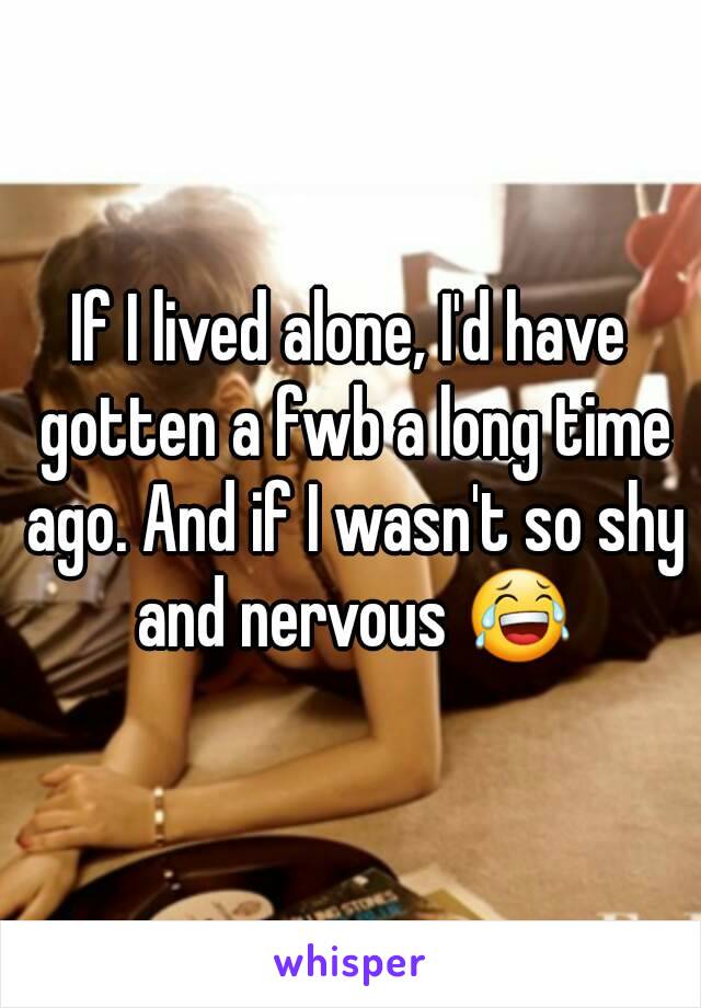 If I lived alone, I'd have gotten a fwb a long time ago. And if I wasn't so shy and nervous 😂