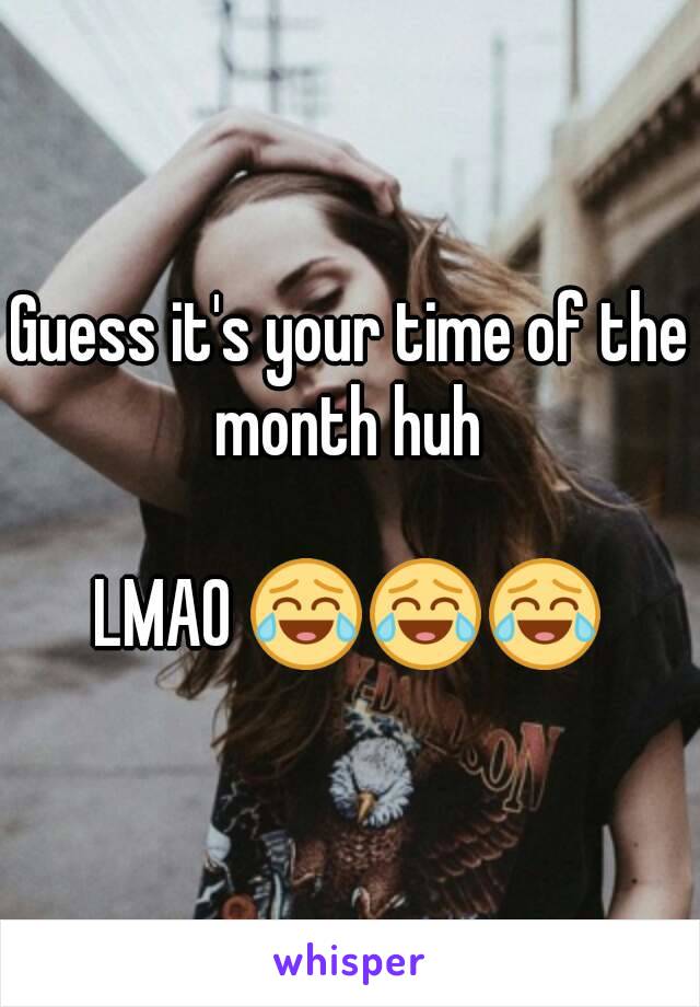 Guess it's your time of the month huh 

LMAO 😂😂😂