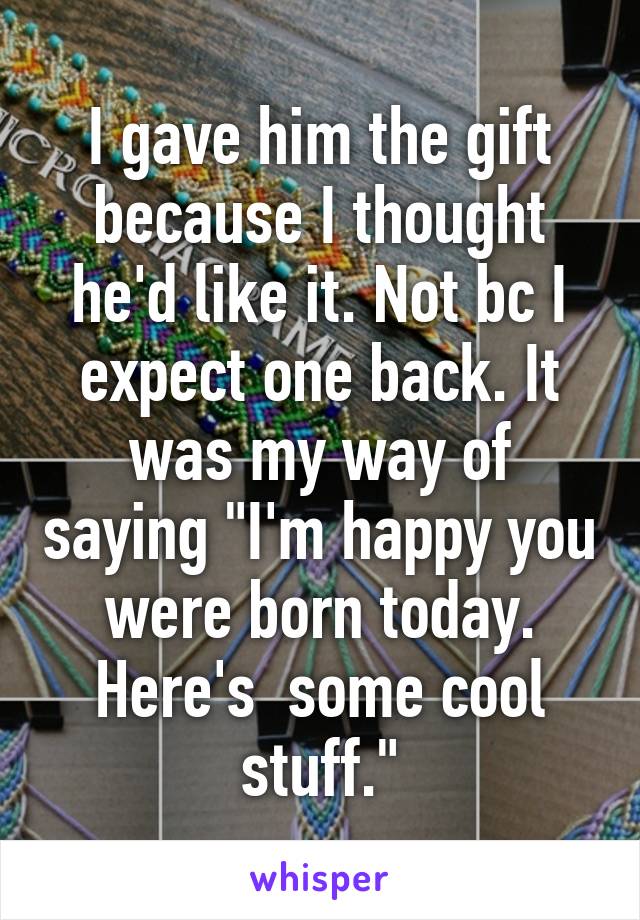 I gave him the gift because I thought he'd like it. Not bc I expect one back. It was my way of saying "I'm happy you were born today. Here's  some cool stuff."