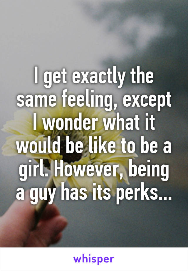 I get exactly the same feeling, except I wonder what it would be like to be a girl. However, being a guy has its perks...