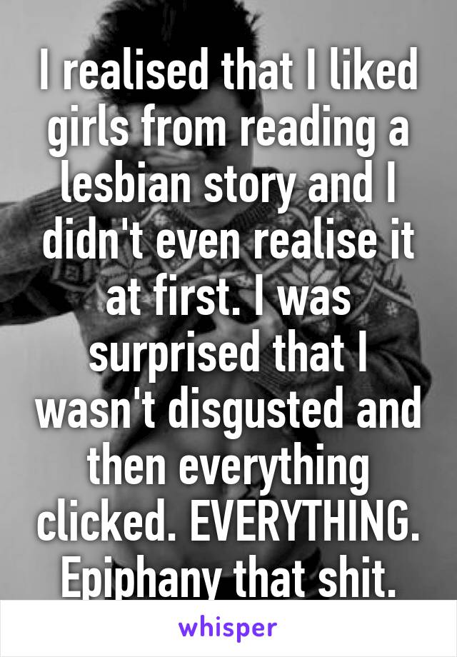 I realised that I liked girls from reading a lesbian story and I didn't even realise it at first. I was surprised that I wasn't disgusted and then everything clicked. EVERYTHING. Epiphany that shit.