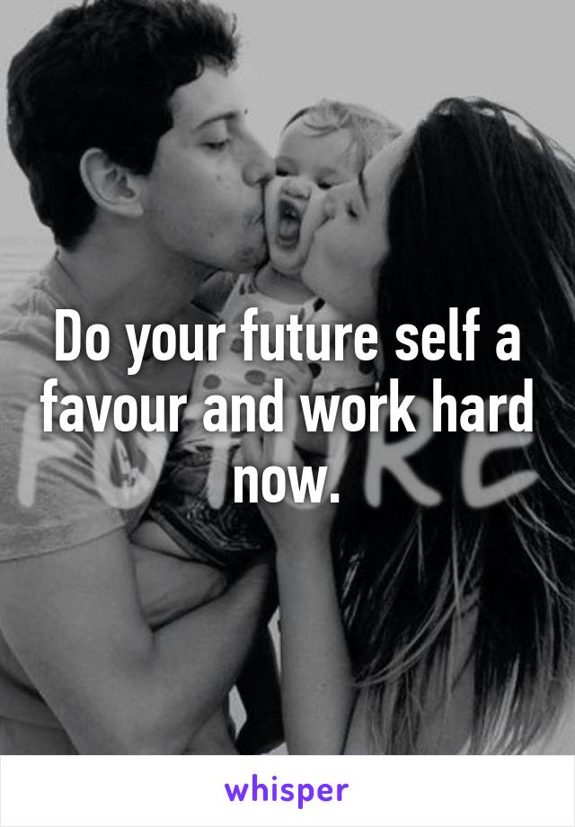 Do your future self a favour and work hard now.