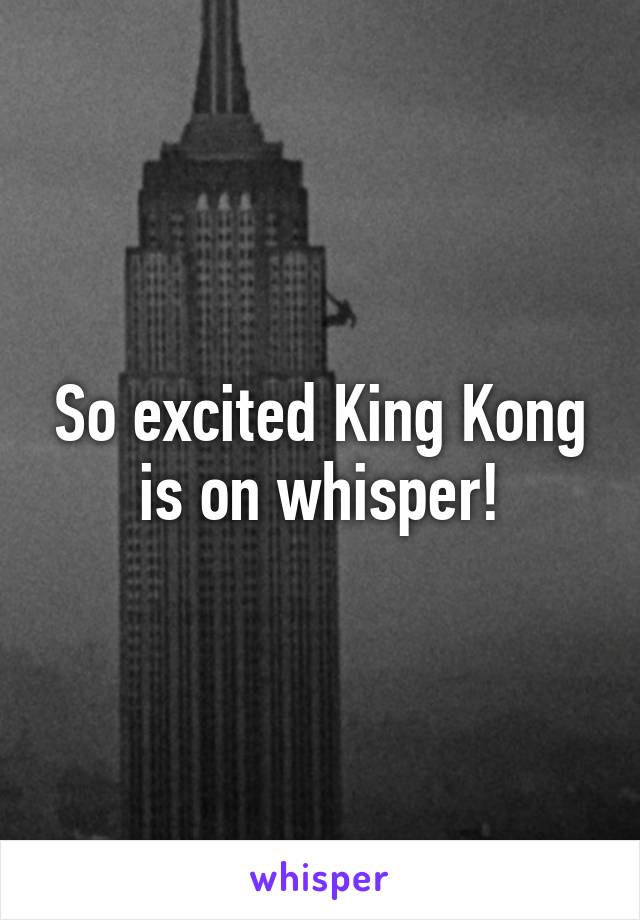 So excited King Kong is on whisper!