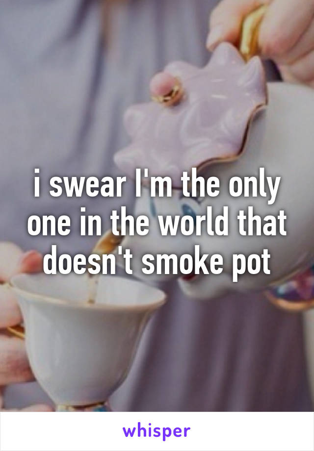 i swear I'm the only one in the world that doesn't smoke pot