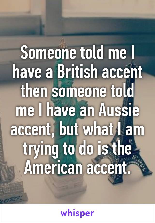 Someone told me I have a British accent then someone told me I have an Aussie accent, but what I am trying to do is the American accent.