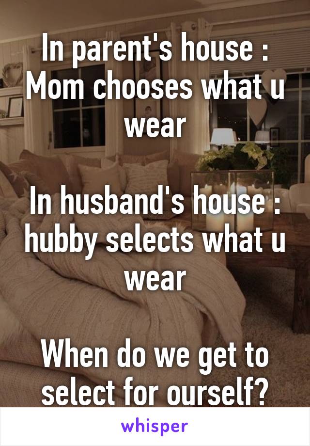 In parent's house : Mom chooses what u wear

In husband's house : hubby selects what u wear

When do we get to select for ourself?