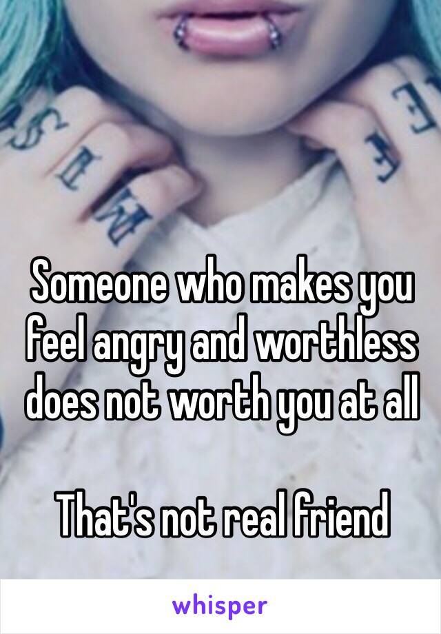 Someone who makes you feel angry and worthless does not worth you at all

That's not real friend