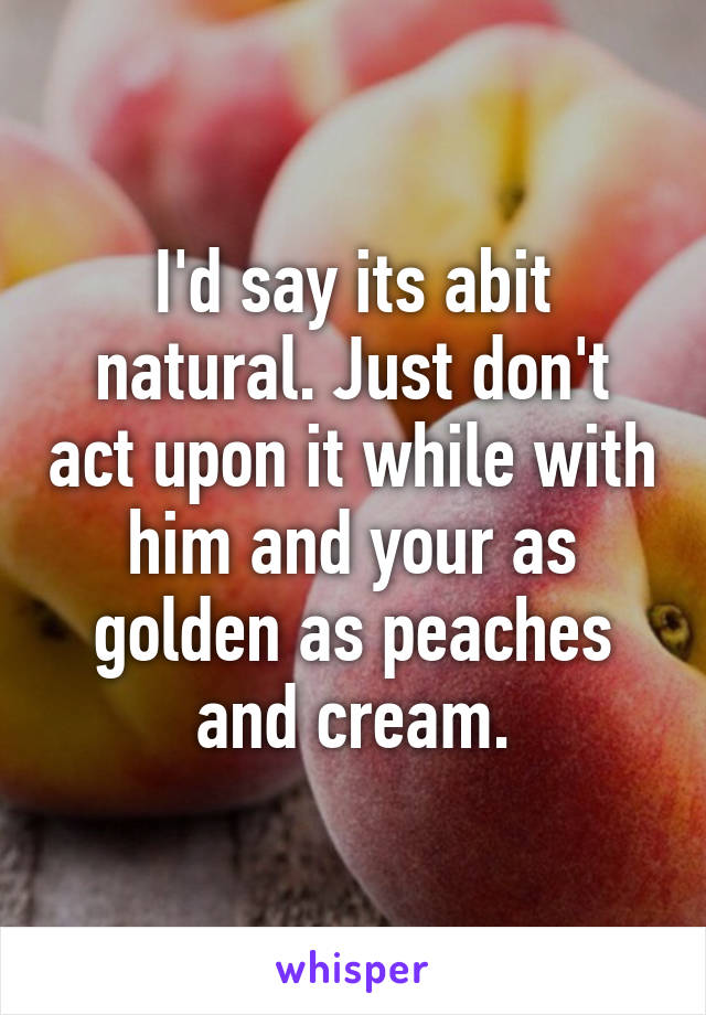 I'd say its abit natural. Just don't act upon it while with him and your as golden as peaches and cream.