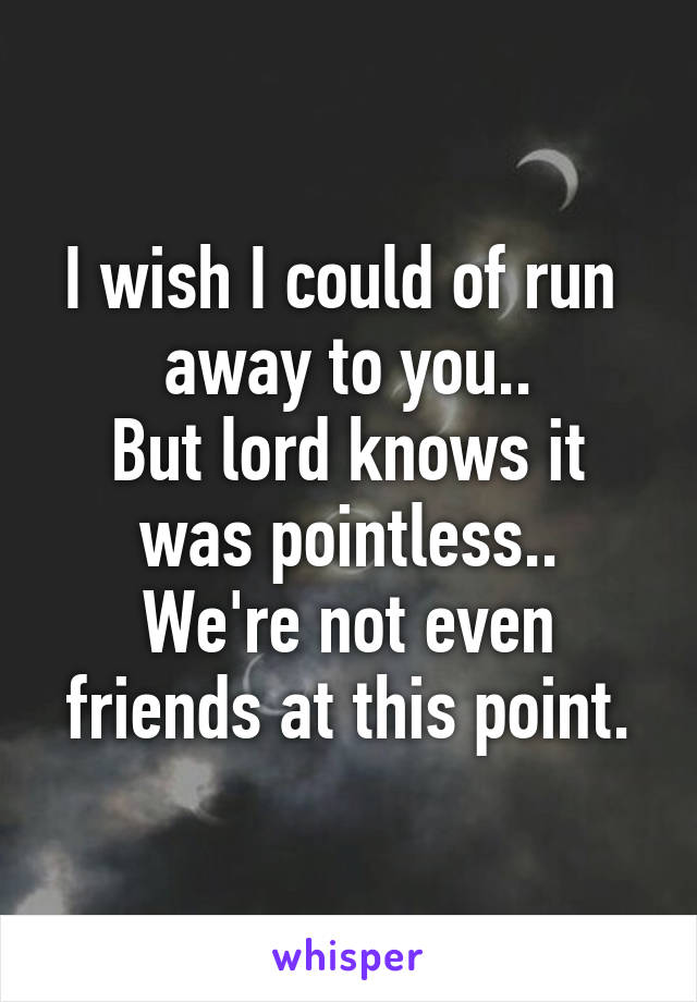 I wish I could of run 
 away to you.. 
But lord knows it was pointless..
We're not even friends at this point.