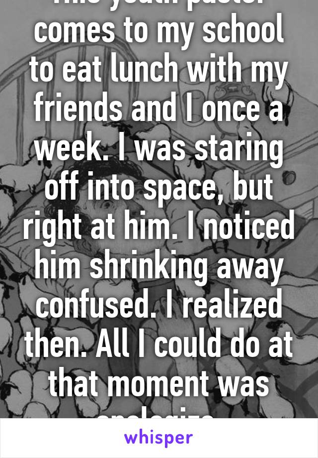 This youth pastor comes to my school to eat lunch with my friends and I once a week. I was staring off into space, but right at him. I noticed him shrinking away confused. I realized then. All I could do at that moment was apologize. Awkward...