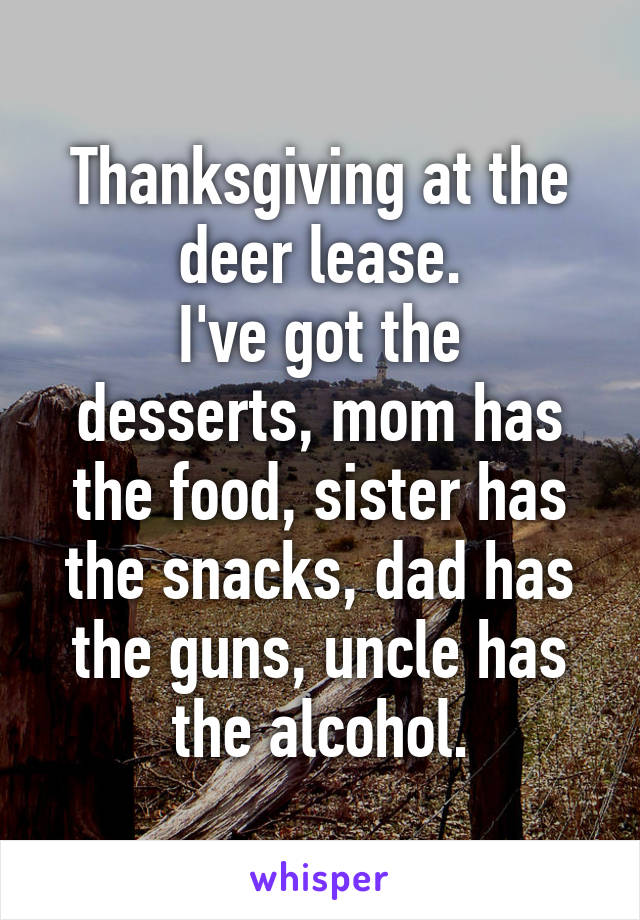 Thanksgiving at the deer lease.
I've got the desserts, mom has the food, sister has the snacks, dad has the guns, uncle has the alcohol.