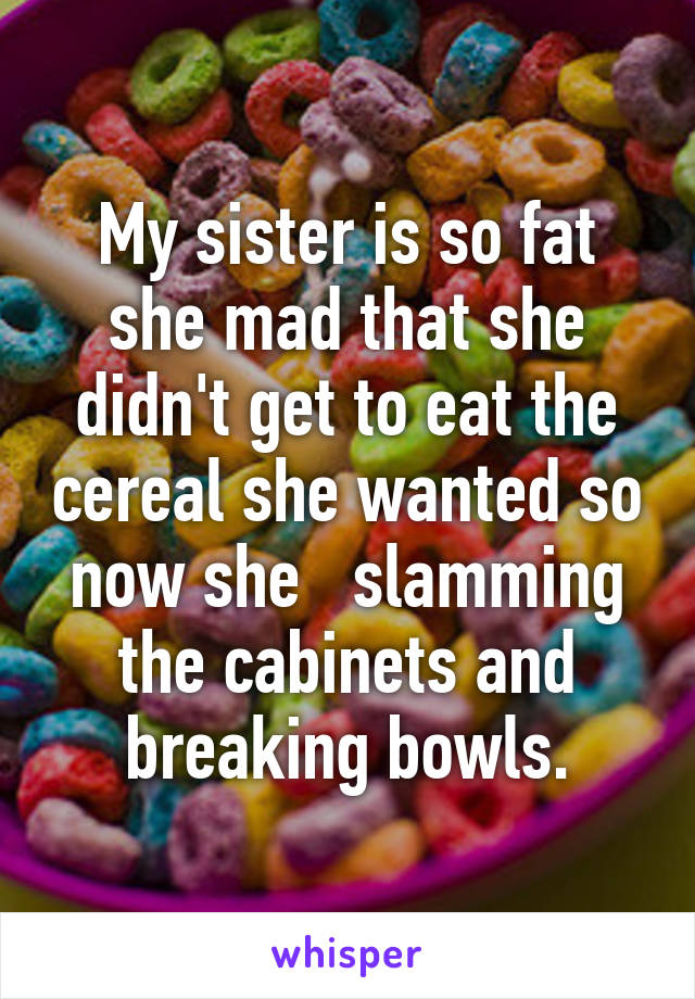 My sister is so fat she mad that she didn't get to eat the cereal she wanted so now she   slamming the cabinets and breaking bowls.