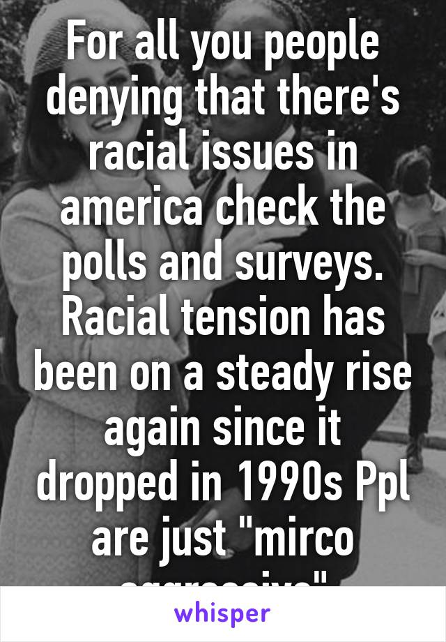 For all you people denying that there's racial issues in america check the polls and surveys. Racial tension has been on a steady rise again since it dropped in 1990s Ppl are just "mirco aggressive"