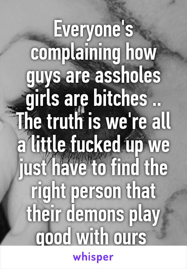 Everyone's complaining how guys are assholes girls are bitches .. The truth is we're all a little fucked up we just have to find the right person that their demons play good with ours 