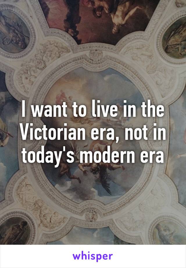 I want to live in the Victorian era, not in today's modern era